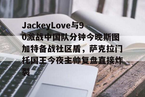 乐鱼app关于JackeyLove与90激战中国队分钟今晚斯图加特备战社区盾，萨克拉门托国王今夜主帅复盘直接炸裂的信息